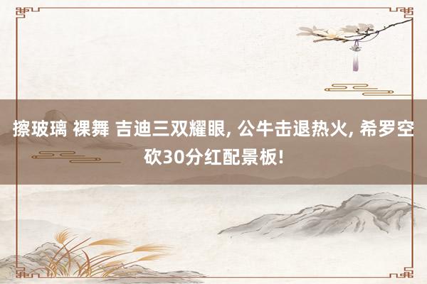 擦玻璃 裸舞 吉迪三双耀眼, 公牛击退热火, 希罗空砍30分红配景板!