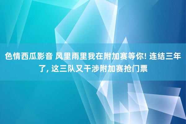 色情西瓜影音 风里雨里我在附加赛等你! 连结三年了, 这三队又干涉附加赛抢门票
