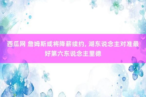 西瓜网 詹姆斯或将降薪续约, 湖东说念主对准最好第六东说念主里德
