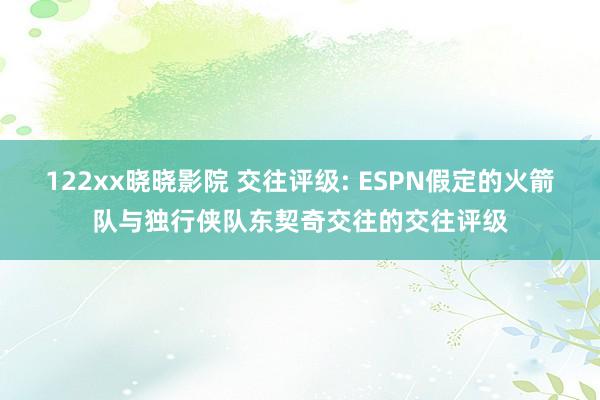 122xx晓晓影院 交往评级: ESPN假定的火箭队与独行侠队东契奇交往的交往评级