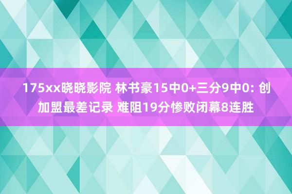 175xx晓晓影院 林书豪15中0+三分9中0: 创加盟最差记录 难阻19分惨败闭幕8连胜