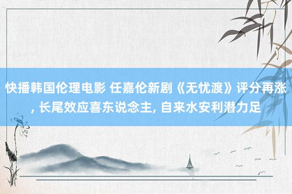 快播韩国伦理电影 任嘉伦新剧《无忧渡》评分再涨, 长尾效应喜东说念主, 自来水安利潜力足