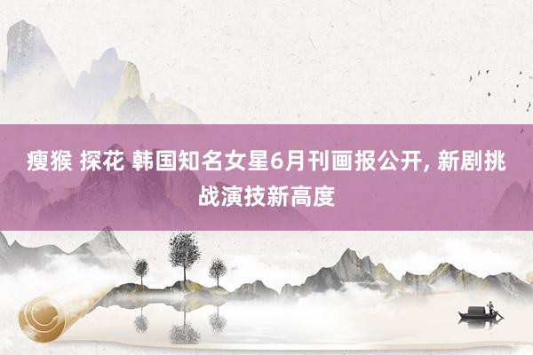 瘦猴 探花 韩国知名女星6月刊画报公开, 新剧挑战演技新高度
