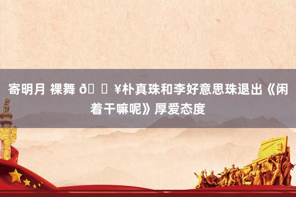 寄明月 裸舞 🔥朴真珠和李好意思珠退出《闲着干嘛呢》厚爱态度
