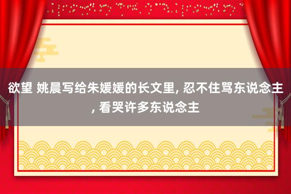 欲望 姚晨写给朱媛媛的长文里, 忍不住骂东说念主, 看哭许多东说念主