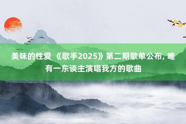 美味的性爱 《歌手2025》第二期歌单公布, 唯有一东谈主演唱我方的歌曲