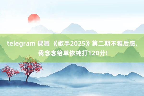 telegram 裸舞 《歌手2025》第二期不雅后感, 我念念给单依纯打120分!