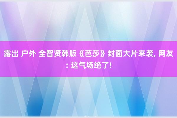 露出 户外 全智贤韩版《芭莎》封面大片来袭, 网友: 这气场绝了!