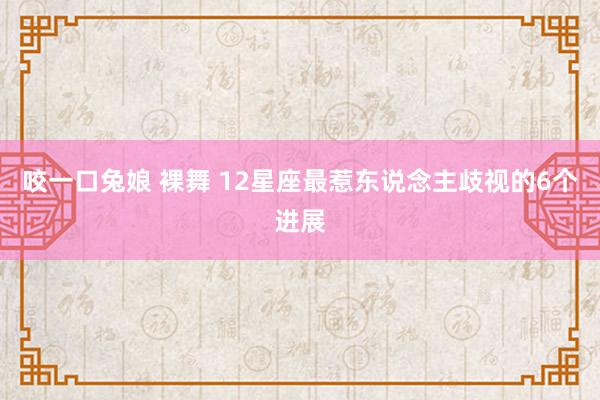 咬一口兔娘 裸舞 12星座最惹东说念主歧视的6个进展