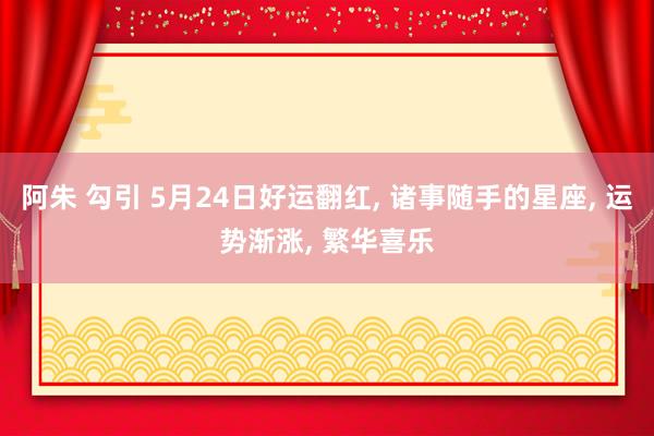 阿朱 勾引 5月24日好运翻红, 诸事随手的星座, 运势渐涨, 繁华喜乐