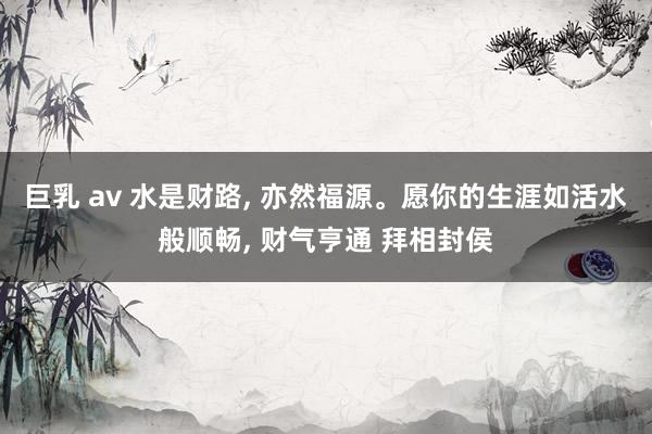巨乳 av 水是财路, 亦然福源。愿你的生涯如活水般顺畅, 财气亨通 拜相封侯