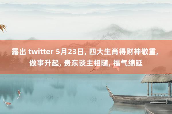 露出 twitter 5月23日, 四大生肖得财神敬重, 做事升起, 贵东谈主相随, 福气绵延