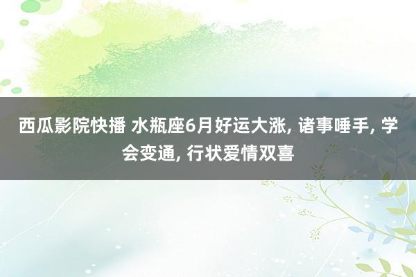 西瓜影院快播 水瓶座6月好运大涨, 诸事唾手, 学会变通, 行状爱情双喜