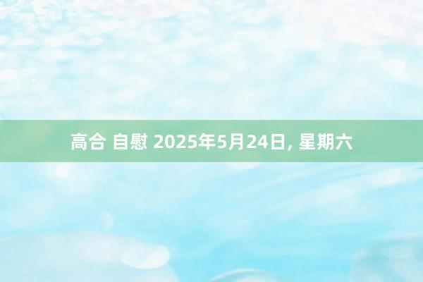 高合 自慰 2025年5月24日, 星期六