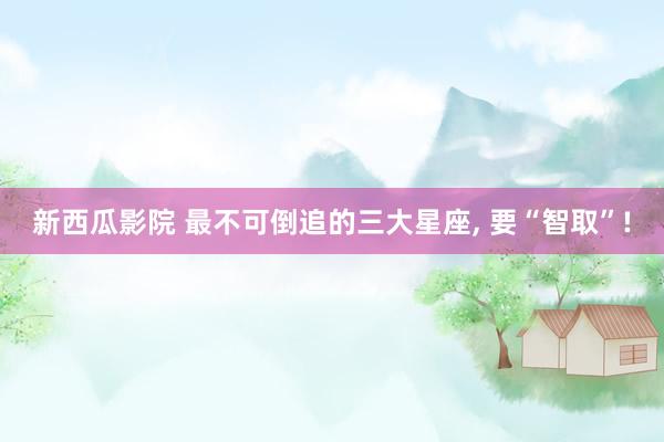 新西瓜影院 最不可倒追的三大星座, 要“智取”!