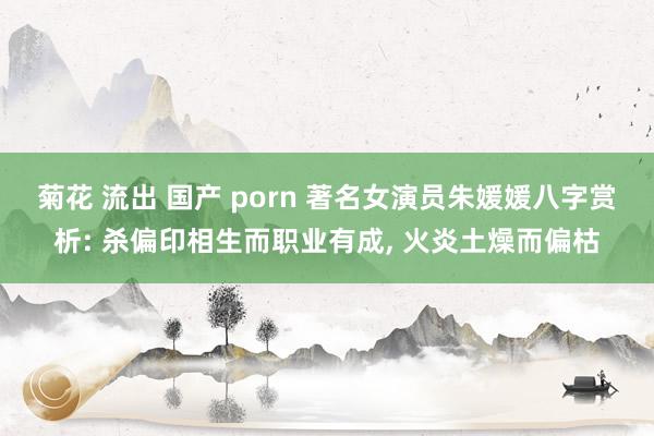 菊花 流出 国产 porn 著名女演员朱媛媛八字赏析: 杀偏印相生而职业有成, 火炎土燥而偏枯