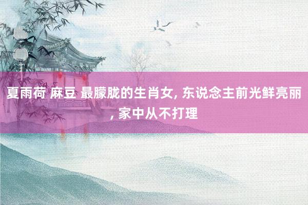 夏雨荷 麻豆 最朦胧的生肖女, 东说念主前光鲜亮丽, 家中从不打理