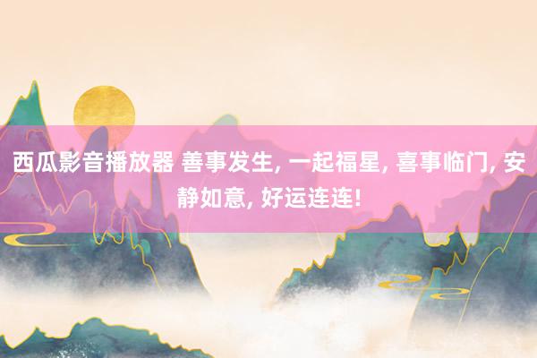 西瓜影音播放器 善事发生, 一起福星, 喜事临门, 安静如意, 好运连连!