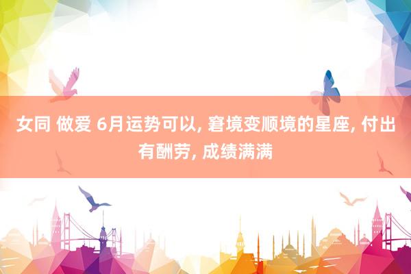 女同 做爱 6月运势可以, 窘境变顺境的星座, 付出有酬劳, 成绩满满