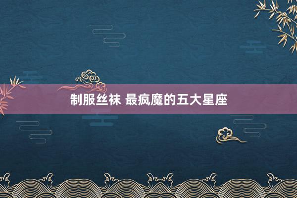 制服丝袜 最疯魔的五大星座