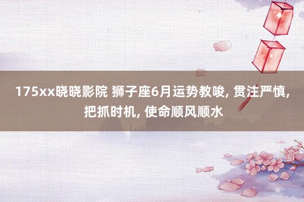 175xx晓晓影院 狮子座6月运势教唆, 贯注严慎, 把抓时机, 使命顺风顺水