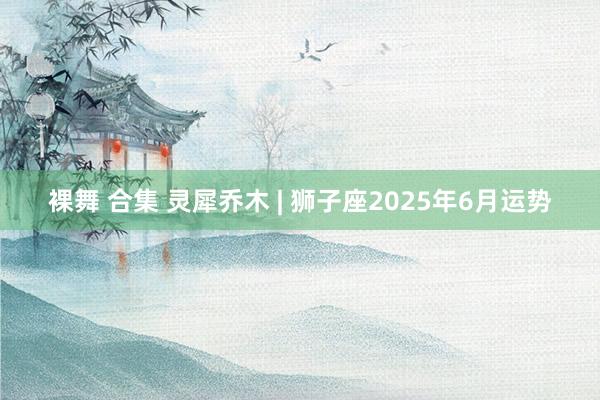 裸舞 合集 灵犀乔木 | 狮子座2025年6月运势