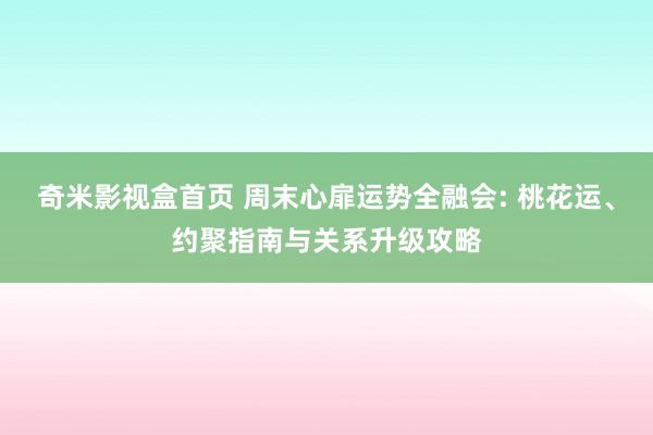 奇米影视盒首页 周末心扉运势全融会: 桃花运、约聚指南与关系升级攻略