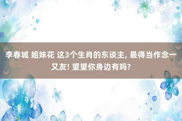 李春城 姐妹花 这3个生肖的东谈主, 最得当作念一又友! 望望你身边有吗?