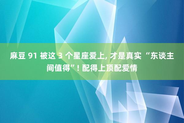 麻豆 91 被这 3 个星座爱上, 才是真实 “东谈主间值得”! 配得上顶配爱情