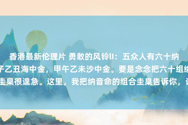 香港最新伦理片 勇敢的风铃lI：五众人有六十纳音命之说。纳音就是:甲子乙丑海中金，甲午乙未沙中金。要是念念把六十组纳音命记熟，圭臬很遑急。这里，我把纳音命的组合圭臬告诉你，让你轻率闇练记准它们。圭臬是: 一、...
