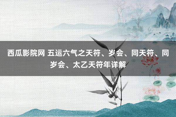 西瓜影院网 五运六气之天符、岁会、同天符、同岁会、太乙天符年详解