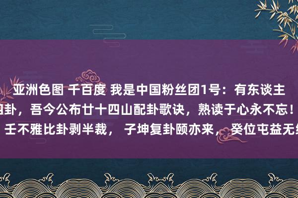 亚洲色图 千百度 我是中国粉丝团1号：有东谈主一辈子记不住办法六十四卦，吾今公布廿十四山配卦歌诀，熟读于心永不忘！ 壬不雅比卦剥半裁， 子坤复卦颐亦来， 癸位屯益无纰缪， 此是朔方八卦台...