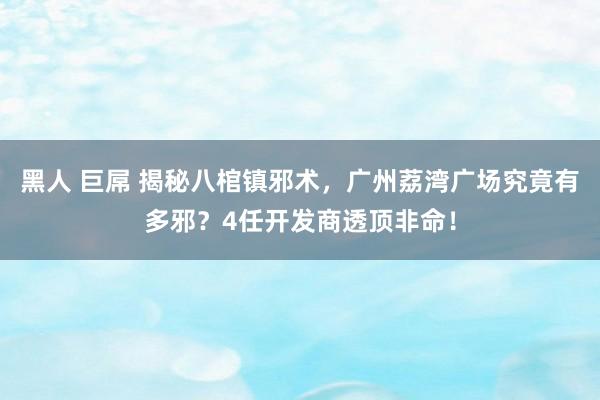 黑人 巨屌 揭秘八棺镇邪术，广州荔湾广场究竟有多邪？4任开发商透顶非命！