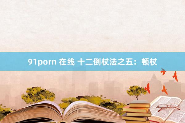 91porn 在线 十二倒杖法之五：顿杖