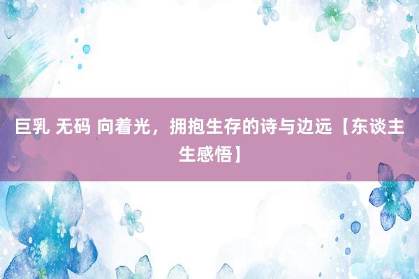 巨乳 无码 向着光，拥抱生存的诗与边远【东谈主生感悟】