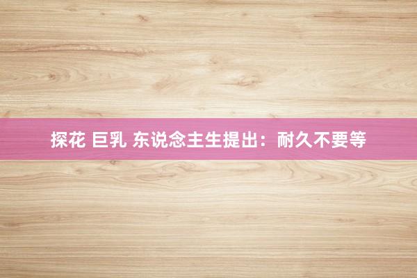 探花 巨乳 东说念主生提出：耐久不要等