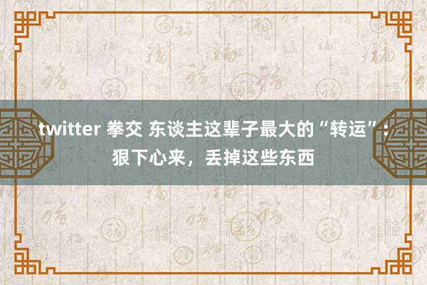 twitter 拳交 东谈主这辈子最大的“转运”：狠下心来，丢掉这些东西