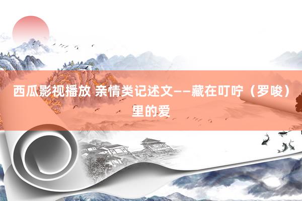 西瓜影视播放 亲情类记述文——藏在叮咛（罗唆）里的爱