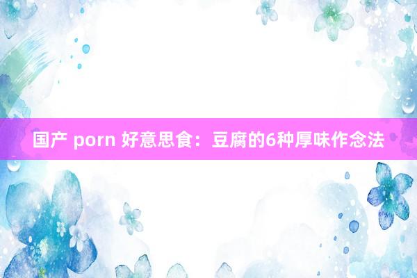国产 porn 好意思食：豆腐的6种厚味作念法