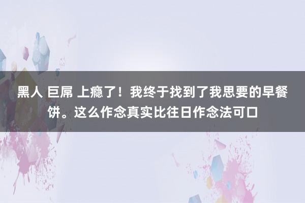 黑人 巨屌 上瘾了！我终于找到了我思要的早餐饼。这么作念真实比往日作念法可口