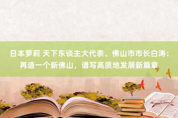日本萝莉 天下东谈主大代表、佛山市市长白涛：再造一个新佛山，谱写高质地发展新篇章