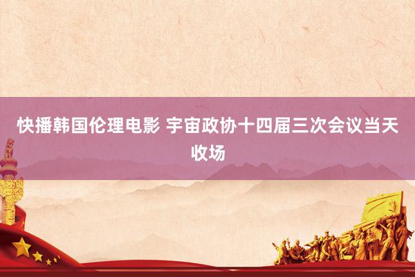 快播韩国伦理电影 宇宙政协十四届三次会议当天收场