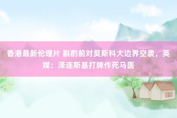 香港最新伦理片 斟酌前对莫斯科大边界空袭，英媒：泽连斯基打牌作死马医