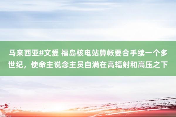 马来西亚#文爱 福岛核电站算帐要合手续一个多世纪，使命主说念主员自满在高辐射和高压之下