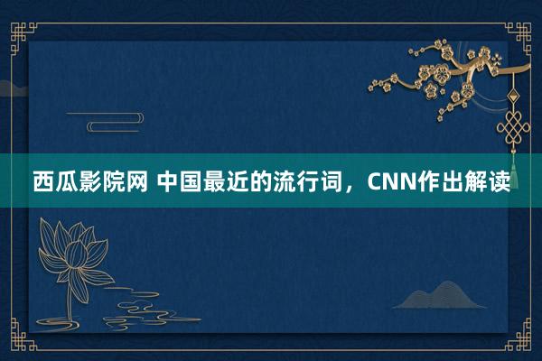 西瓜影院网 中国最近的流行词，CNN作出解读