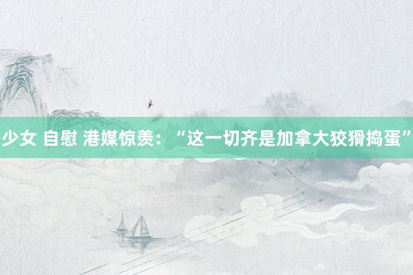 少女 自慰 港媒惊羡：“这一切齐是加拿大狡猾捣蛋”