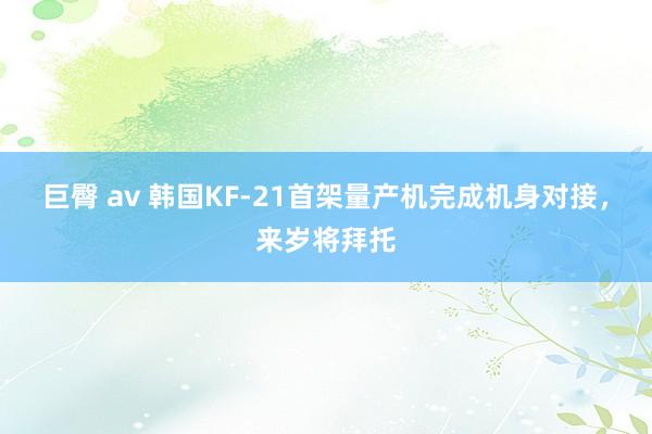 巨臀 av 韩国KF-21首架量产机完成机身对接，来岁将拜托