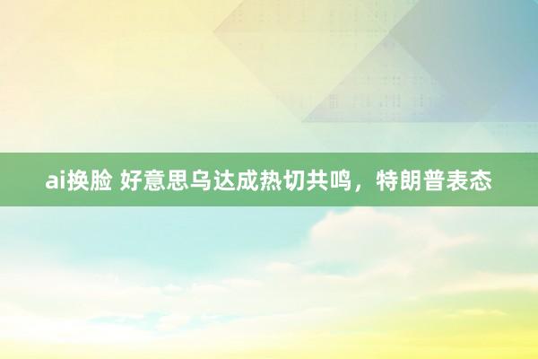 ai换脸 好意思乌达成热切共鸣，特朗普表态