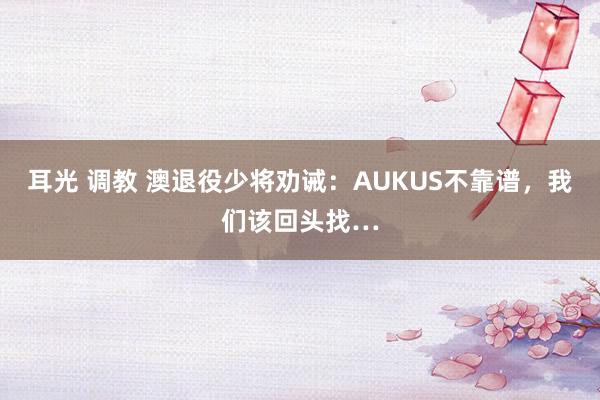 耳光 调教 澳退役少将劝诫：AUKUS不靠谱，我们该回头找…