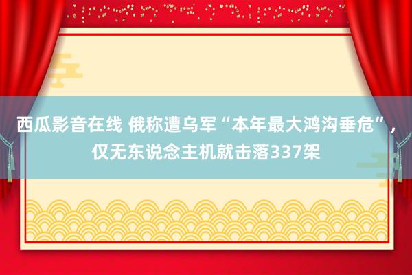 西瓜影音在线 俄称遭乌军“本年最大鸿沟垂危”，仅无东说念主机就击落337架